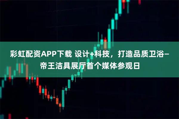 彩虹配资APP下载 设计+科技，打造品质卫浴—帝王洁具展厅首个媒体参观日