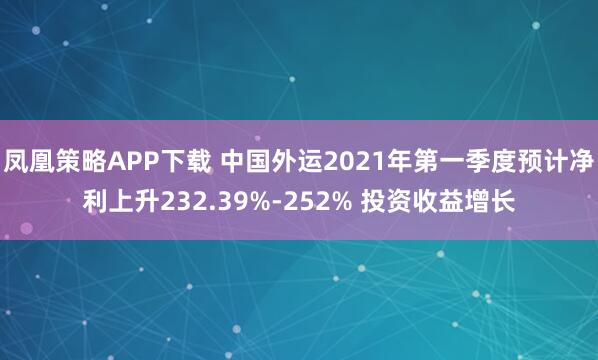 凤凰策略APP下载 中国外运2021年第一季度预计净利上升232.39%-252% 投资收益增长