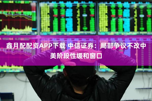 鑫月配配资APP下载 中信证券：局部争议不改中美阶段性缓和窗口