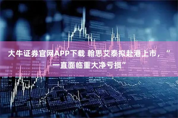 大牛证券官网APP下载 翰思艾泰拟赴港上市，“一直面临重大净亏损”