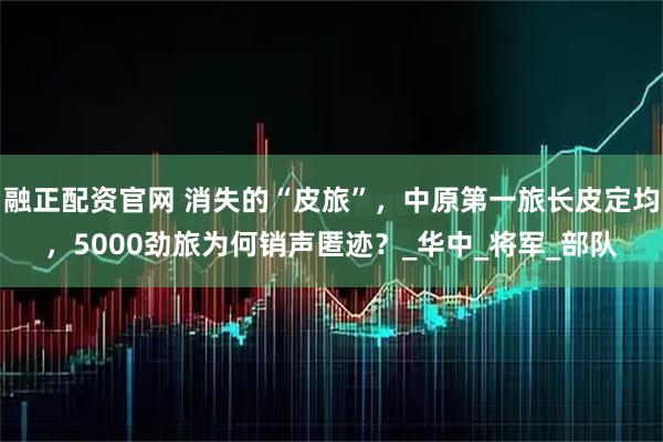 融正配资官网 消失的“皮旅”，中原第一旅长皮定均，5000劲旅为何销声匿迹？_华中_将军_部队
