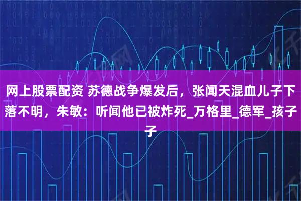 网上股票配资 苏德战争爆发后，张闻天混血儿子下落不明，朱敏：听闻他已被炸死_万格里_德军_孩子