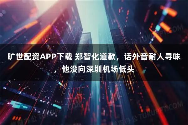 旷世配资APP下载 郑智化道歉，话外音耐人寻味，他没向深圳机场低头