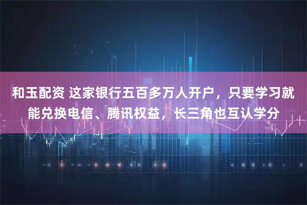 和玉配资 这家银行五百多万人开户，只要学习就能兑换电信、腾讯权益，长三角也互认学分
