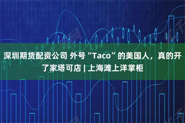 深圳期货配资公司 外号“Taco”的美国人，真的开了家塔可店 | 上海滩上洋掌柜