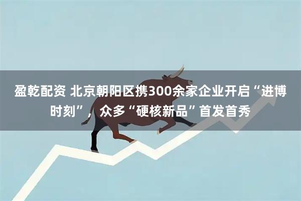 盈乾配资 北京朝阳区携300余家企业开启“进博时刻”，众多“硬核新品”首发首秀