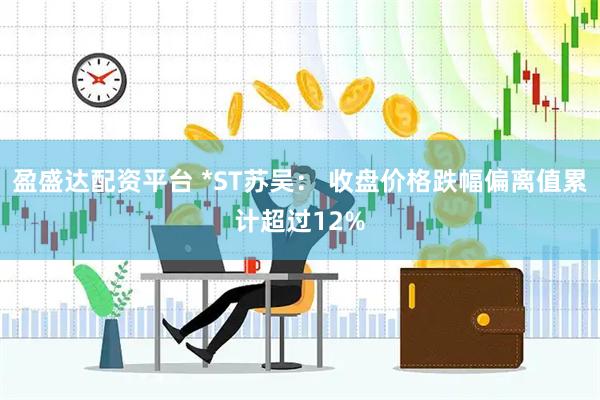 盈盛达配资平台 *ST苏吴： 收盘价格跌幅偏离值累计超过12%