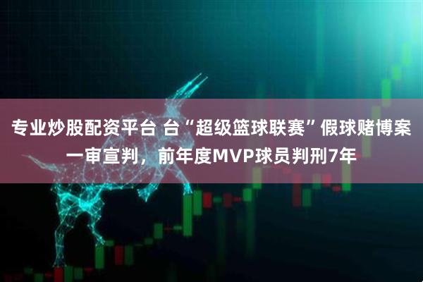 专业炒股配资平台 台“超级篮球联赛”假球赌博案一审宣判，前年度MVP球员判刑7年