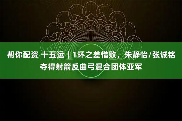 帮你配资 十五运｜1环之差惜败，朱静怡/张诚铭夺得射箭反曲弓混合团体亚军