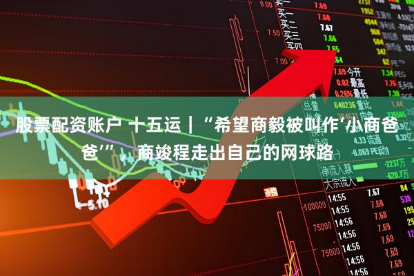 股票配资账户 十五运｜“希望商毅被叫作‘小商爸爸’”，商竣程走出自己的网球路