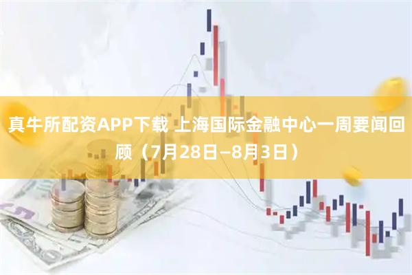 真牛所配资APP下载 上海国际金融中心一周要闻回顾（7月28日—8月3日）