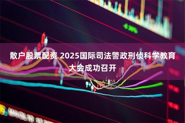 散户股票配资 2025国际司法警政刑侦科学教育大会成功召开