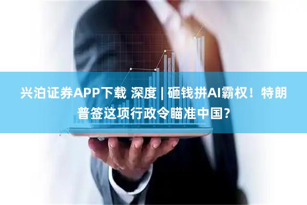 兴泊证券APP下载 深度 | 砸钱拼AI霸权！特朗普签这项行政令瞄准中国？