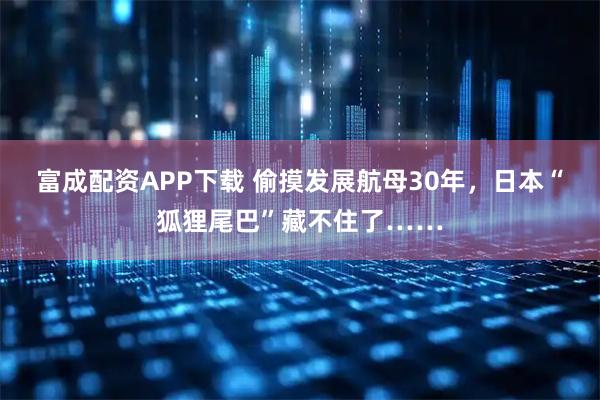 富成配资APP下载 偷摸发展航母30年，日本“狐狸尾巴”藏不住了……