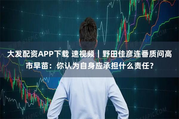 大发配资APP下载 速视频｜野田佳彦连番质问高市早苗：你认为自身应承担什么责任？