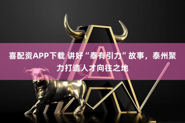 喜配资APP下载 讲好“泰有引力”故事，泰州聚力打造人才向往之地