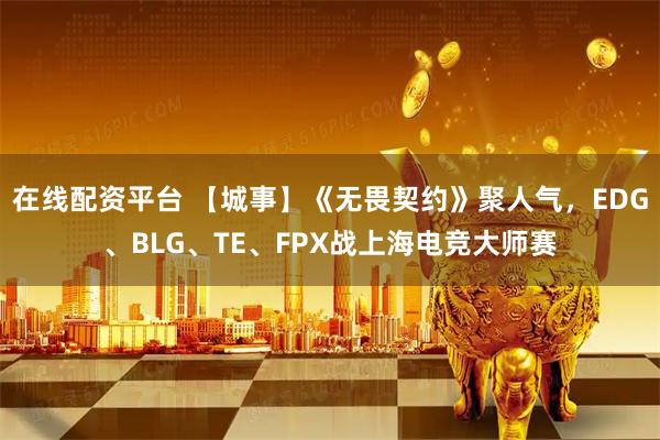 在线配资平台 【城事】《无畏契约》聚人气，EDG、BLG、TE、FPX战上海电竞大师赛