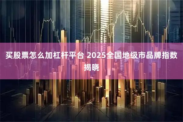 买股票怎么加杠杆平台 2025全国地级市品牌指数揭晓
