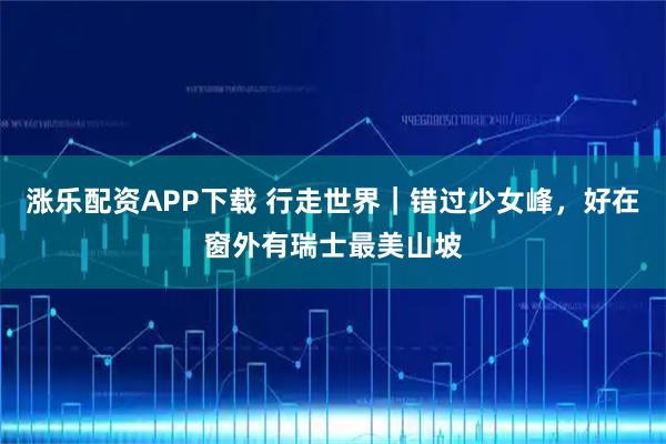 涨乐配资APP下载 行走世界｜错过少女峰，好在窗外有瑞士最美山坡