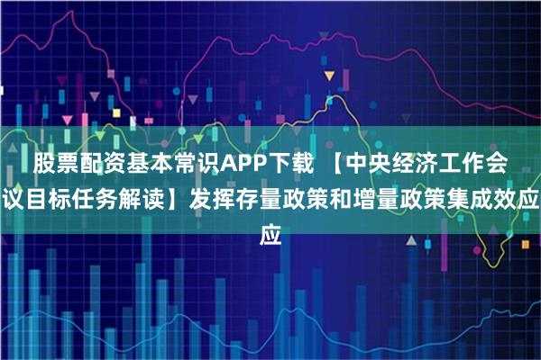 股票配资基本常识APP下载 【中央经济工作会议目标任务解读】发挥存量政策和增量政策集成效应