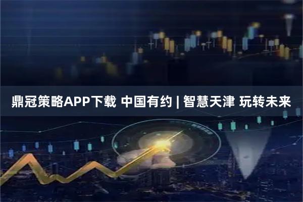 鼎冠策略APP下载 中国有约 | 智慧天津 玩转未来