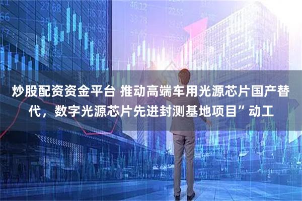 炒股配资资金平台 推动高端车用光源芯片国产替代，数字光源芯片先进封测基地项目”动工
