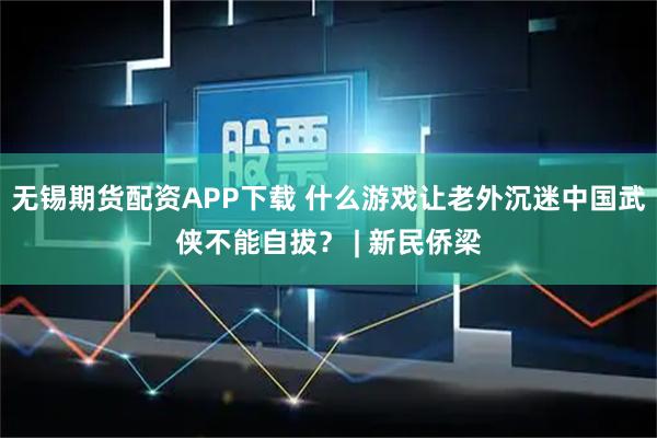 无锡期货配资APP下载 什么游戏让老外沉迷中国武侠不能自拔？ | 新民侨梁