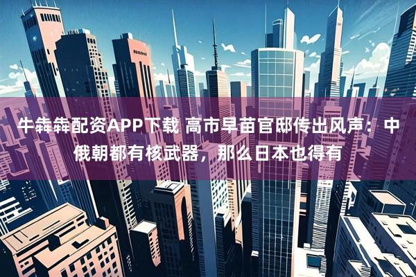 牛犇犇配资APP下载 高市早苗官邸传出风声：中俄朝都有核武器，那么日本也得有