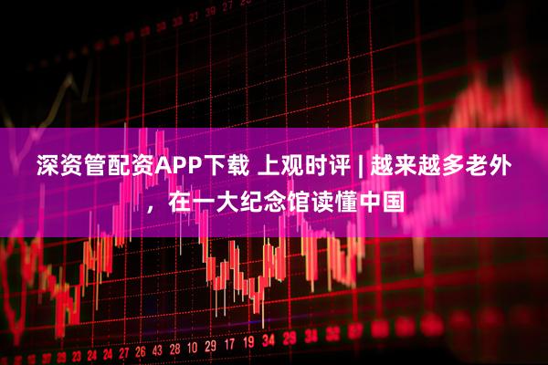 深资管配资APP下载 上观时评 | 越来越多老外，在一大纪念馆读懂中国