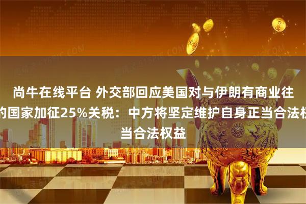 尚牛在线平台 外交部回应美国对与伊朗有商业往来的国家加征25%关税：中方将坚定维护自身正当合法权益