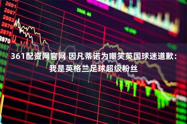 361配资网官网 因凡蒂诺为嘲笑英国球迷道歉：我是英格兰足球超级粉丝