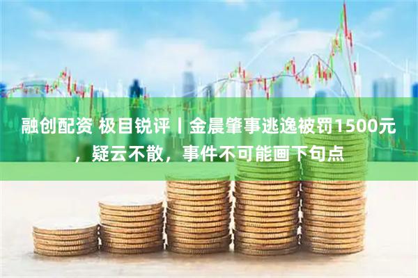 融创配资 极目锐评丨金晨肇事逃逸被罚1500元,疑云不散,事件不可能画下句点