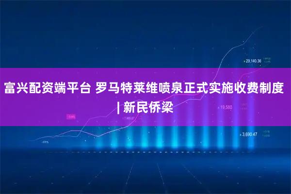 富兴配资端平台 罗马特莱维喷泉正式实施收费制度 | 新民侨梁