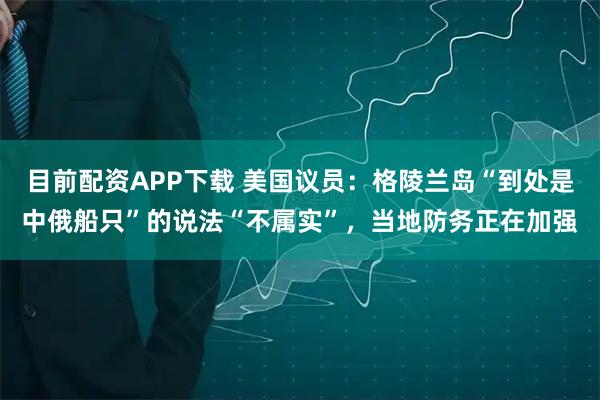 目前配资APP下载 美国议员：格陵兰岛“到处是中俄船只”的说法“不属实”，当地防务正在加强