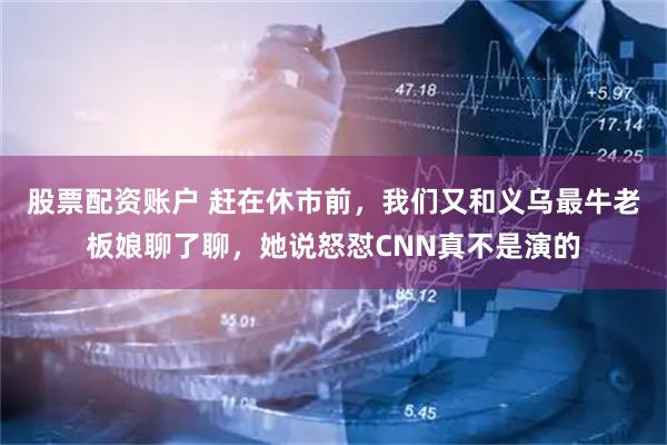 股票配资账户 赶在休市前，我们又和义乌最牛老板娘聊了聊，她说怒怼CNN真不是演的