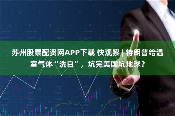 苏州股票配资网APP下载 快观察 | 特朗普给温室气体“洗白”,坑完美国坑地球?