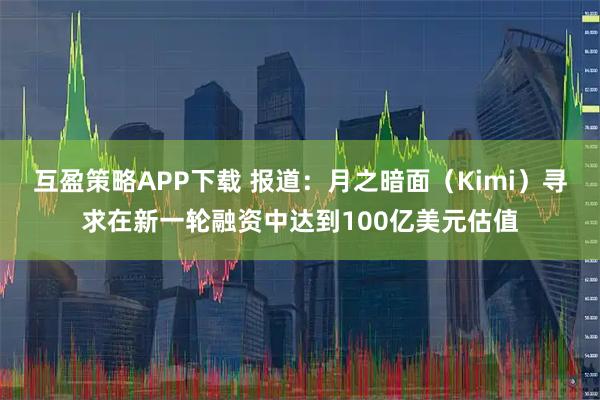 互盈策略APP下载 报道：月之暗面（Kimi）寻求在新一轮融资中达到100亿美元估值