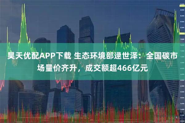 昊天优配APP下载 生态环境部逯世泽：全国碳市场量价齐升，成交额超466亿元