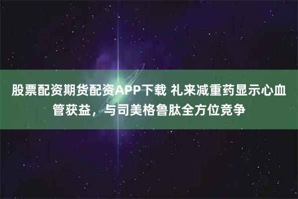 股票配资期货配资APP下载 礼来减重药显示心血管获益，与司美格鲁肽全方位竞争
