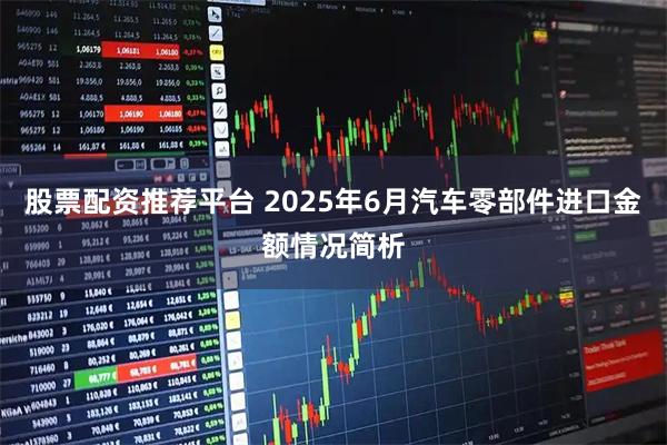股票配资推荐平台 2025年6月汽车零部件进口金额情况简析