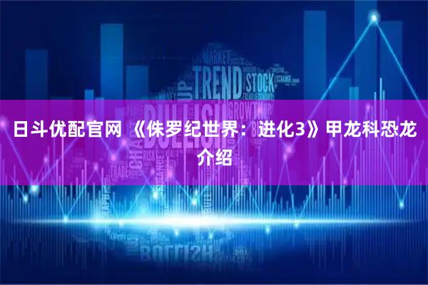 日斗优配官网 《侏罗纪世界：进化3》甲龙科恐龙介绍