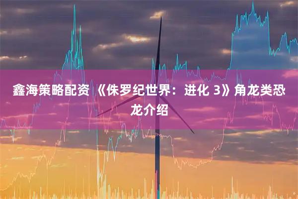 鑫海策略配资 《侏罗纪世界：进化 3》角龙类恐龙介绍