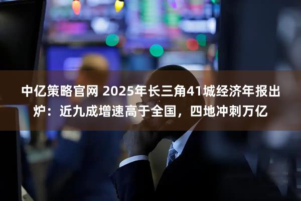 中亿策略官网 2025年长三角41城经济年报出炉：近九成增速高于全国，四地冲刺万亿