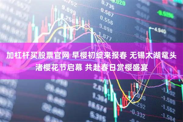 加杠杆买股票官网 早樱初绽来报春 无锡太湖鼋头渚樱花节启幕 共赴春日赏樱盛宴