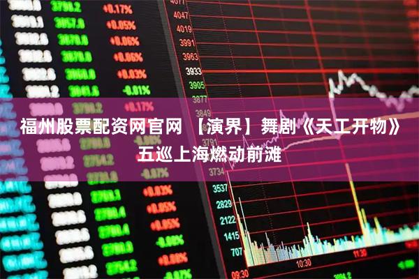 福州股票配资网官网 【演界】舞剧《天工开物》五巡上海燃动前滩