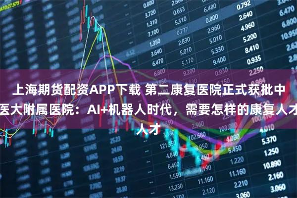 上海期货配资APP下载 第二康复医院正式获批中医大附属医院：AI+机器人时代，需要怎样的康复人才