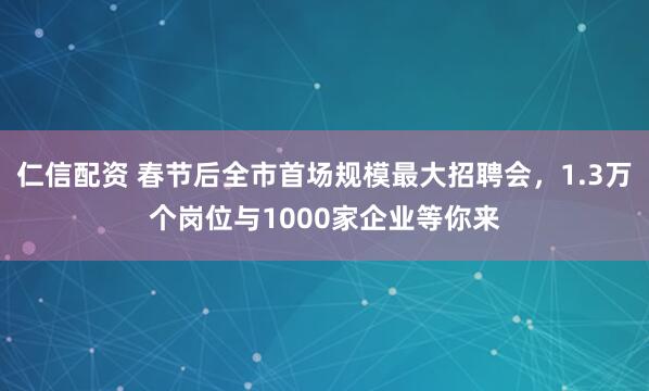 仁信配资 春节后全市首场规模最大招聘会，1.3万个岗位与1000家企业等你来