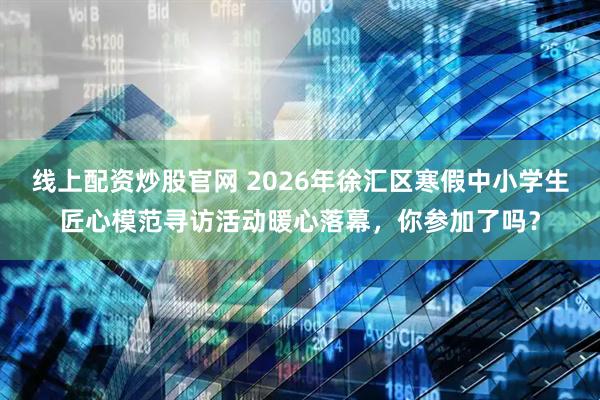 线上配资炒股官网 2026年徐汇区寒假中小学生匠心模范寻访活动暖心落幕，你参加了吗？