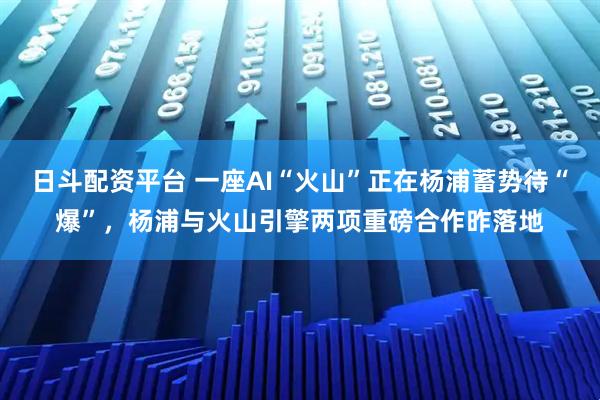 日斗配资平台 一座AI“火山”正在杨浦蓄势待“爆”，杨浦与火山引擎两项重磅合作昨落地