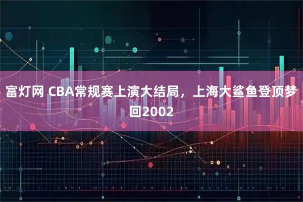 富灯网 CBA常规赛上演大结局，上海大鲨鱼登顶梦回2002